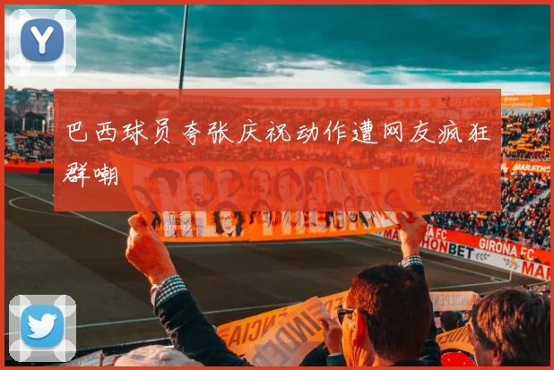 巴西球员夸张庆祝动作遭网友疯狂群嘲