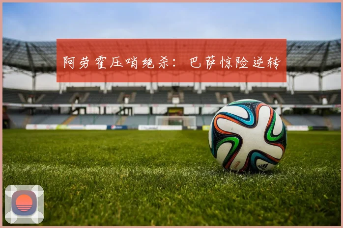 阿劳霍压哨绝杀：巴萨惊险逆转