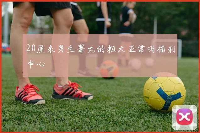 20厘米男生睾丸的粗大正常吗福利中心