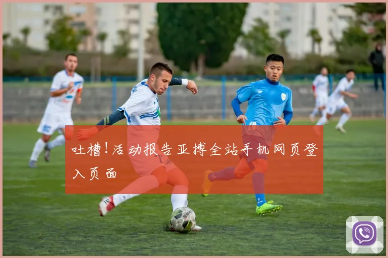 吐槽!活动报告亚搏全站手机网页登入页面