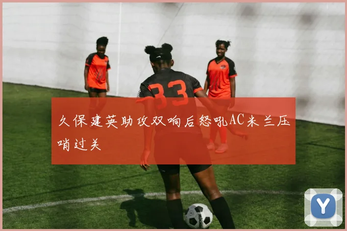 久保建英助攻双响后怒吼AC米兰压哨过关