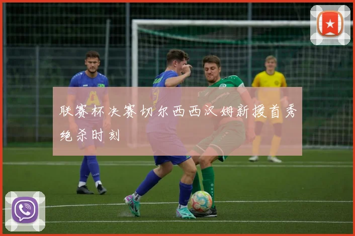 联赛杯决赛切尔西西汉姆新援首秀绝杀时刻