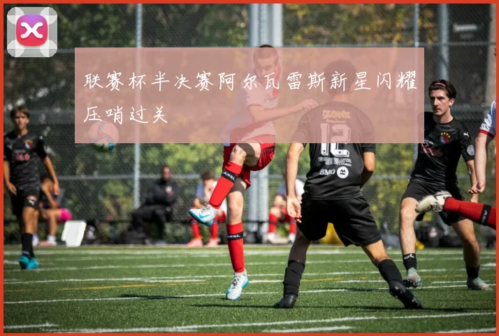 联赛杯半决赛阿尔瓦雷斯新星闪耀压哨过关