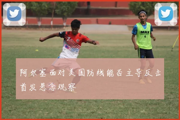 阿尔塞面对美国防线能否主导反击首发悬念观察