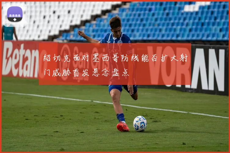 绍切克面对墨西哥防线能否扩大射门威胁首发悬念盘点