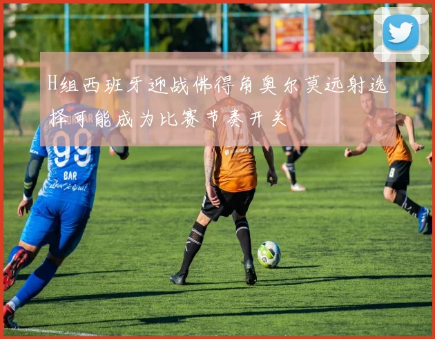 H组西班牙迎战佛得角奥尔莫远射选择可能成为比赛节奏开关