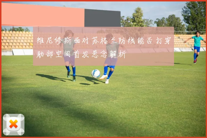 维尼修斯面对苏格兰防线能否打穿肋部空间首发悬念解析