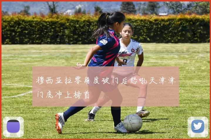 穆西亚拉零角度破门后怒吼天津津门虎冲上榜首