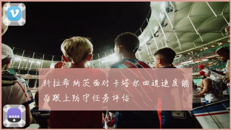 科拉希纳茨面对卡塔尔回追速度能否跟上防守任务评估
