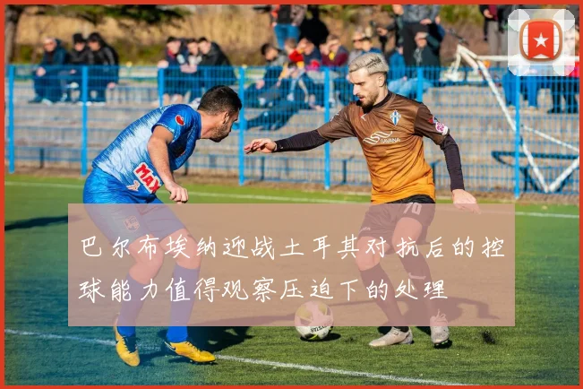 巴尔布埃纳迎战土耳其对抗后的控球能力值得观察压迫下的处理