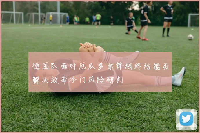 德国队面对厄瓜多尔锋线终结能否解决效率冷门风险研判