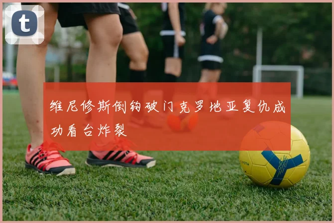 维尼修斯倒钩破门克罗地亚复仇成功看台炸裂