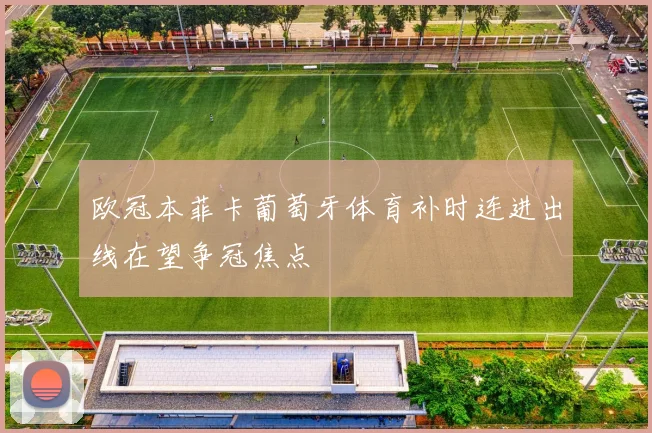 欧冠本菲卡葡萄牙体育补时连进出线在望争冠焦点