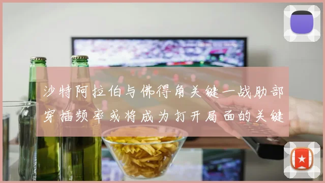 沙特阿拉伯与佛得角关键一战肋部穿插频率或将成为打开局面的关键