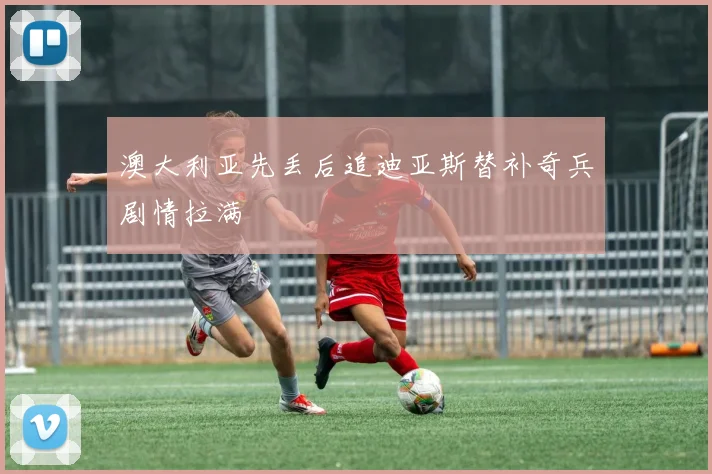 澳大利亚先丢后追迪亚斯替补奇兵剧情拉满