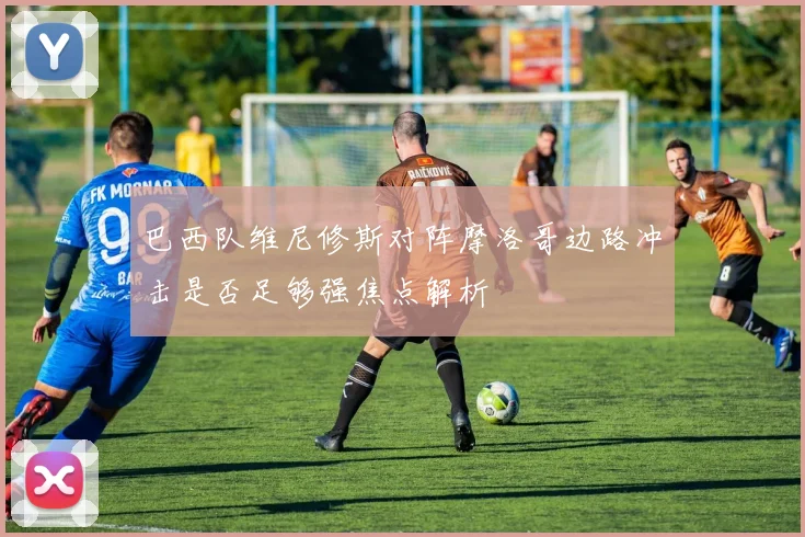 巴西队维尼修斯对阵摩洛哥边路冲击是否足够强焦点解析