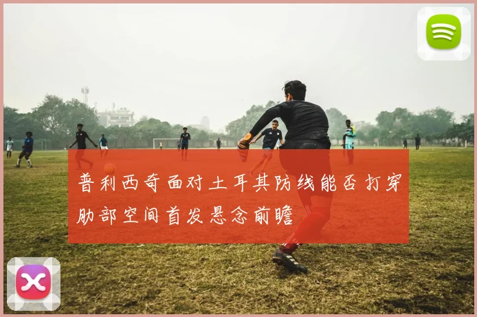 普利西奇面对土耳其防线能否打穿肋部空间首发悬念前瞻