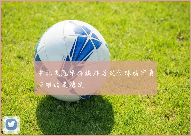 中北美冠军杯换帅后定位球防守真正难的是稳定
