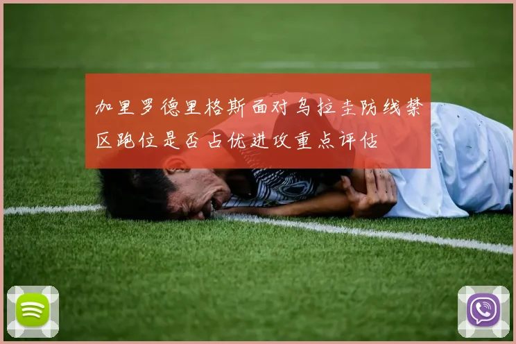 加里罗德里格斯面对乌拉圭防线禁区跑位是否占优进攻重点评估