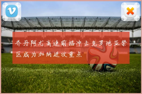 乔丹阿尤高速前插冲击克罗地亚禁区成为加纳进攻重点