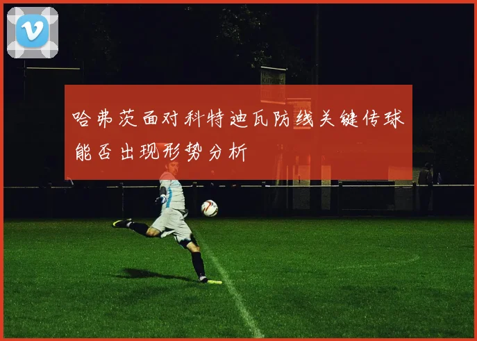 哈弗茨面对科特迪瓦防线关键传球能否出现形势分析