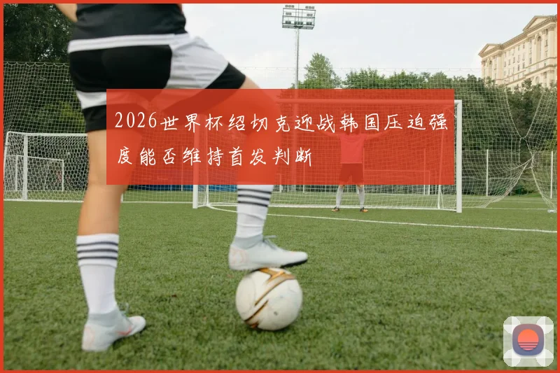 2026世界杯绍切克迎战韩国压迫强度能否维持首发判断
