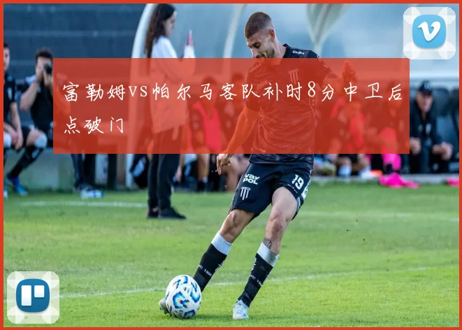 富勒姆vs帕尔马客队补时8分中卫后点破门