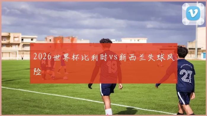2026世界杯比利时vs新西兰失球风险