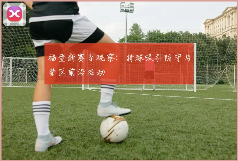福登新赛季观察：持球吸引防守与禁区前沿活动