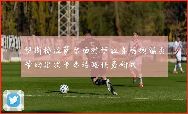 伊斯梅拉萨尔面对伊拉克防线能否带动进攻节奏边路任务研判