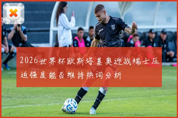 2026世界杯欧斯塔基奥迎战瑞士压迫强度能否维持热词分析