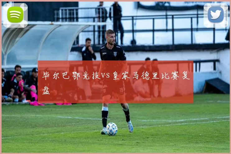 毕尔巴鄂竞技vs皇家马德里比赛复盘