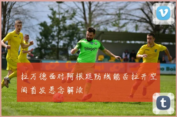 拉万德面对阿根廷防线能否拉开空间首发悬念解读