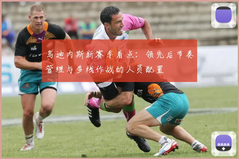 乌迪内斯新赛季看点：领先后节奏管理与多线作战的人员配置