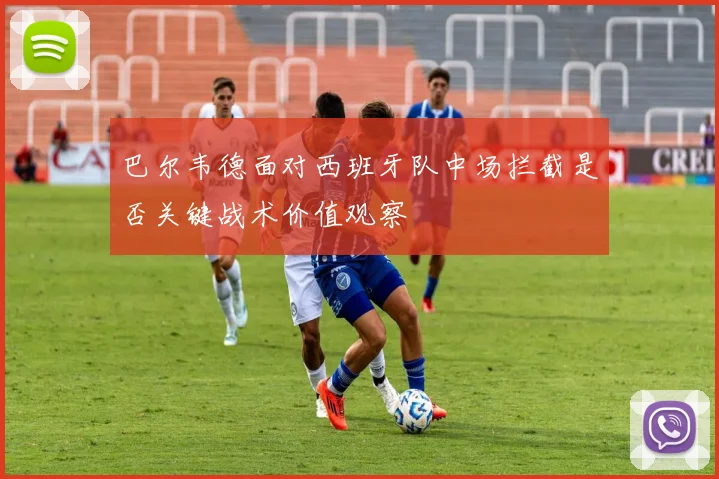 巴尔韦德面对西班牙队中场拦截是否关键战术价值观察