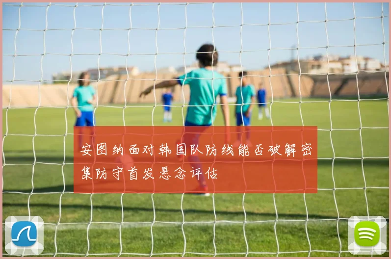 安图纳面对韩国队防线能否破解密集防守首发悬念评估